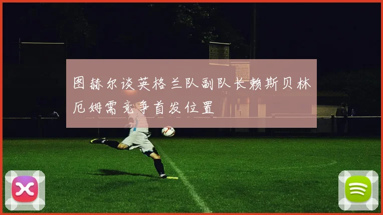 图赫尔谈英格兰队副队长赖斯贝林厄姆需竞争首发位置