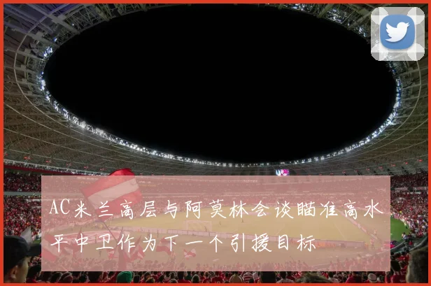 AC米兰高层与阿莫林会谈瞄准高水平中卫作为下一个引援目标