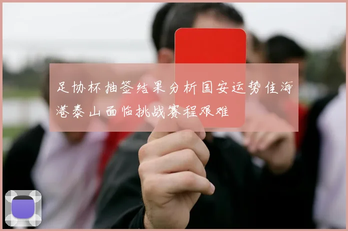 足协杯抽签结果分析国安运势佳海港泰山面临挑战赛程艰难