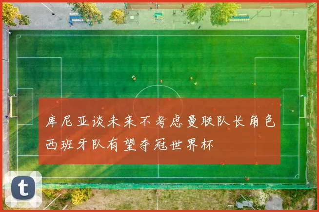 库尼亚谈未来不考虑曼联队长角色西班牙队有望夺冠世界杯
