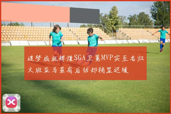 追梦成就辉煌SGA卫冕MVP实至名归文班亚马虽有后劲却稍显迟缓