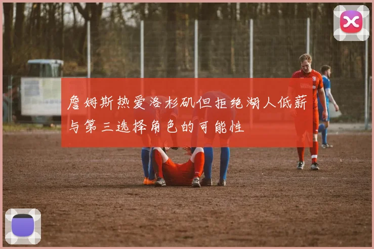 詹姆斯热爱洛杉矶但拒绝湖人低薪与第三选择角色的可能性