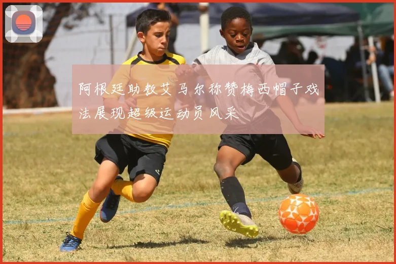 阿根廷助教艾马尔称赞梅西帽子戏法展现超级运动员风采