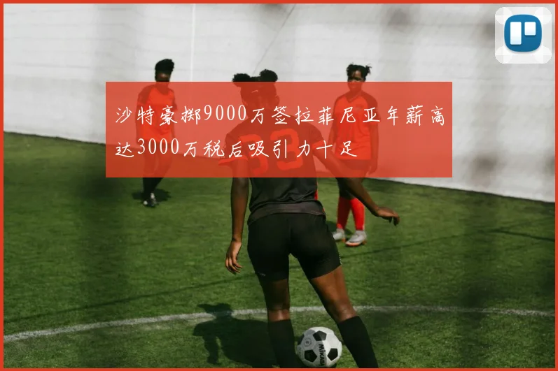 沙特豪掷9000万签拉菲尼亚年薪高达3000万税后吸引力十足
