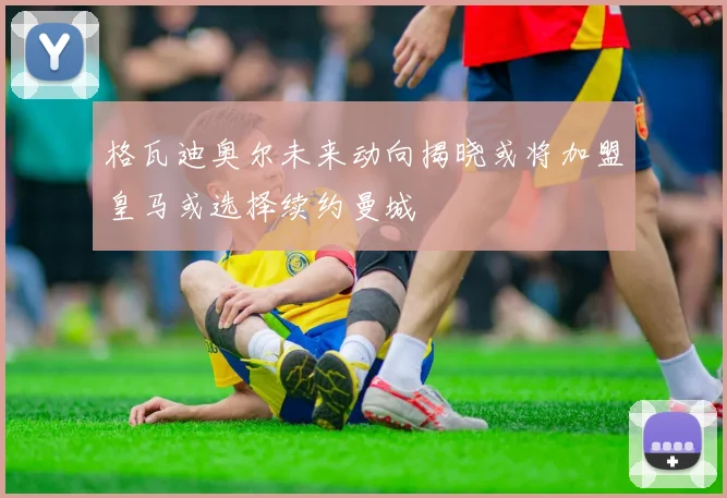 格瓦迪奥尔未来动向揭晓或将加盟皇马或选择续约曼城