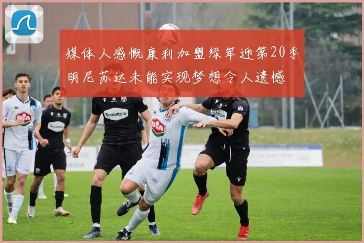 媒体人感慨康利加盟绿军迎第20季明尼苏达未能实现梦想令人遗憾